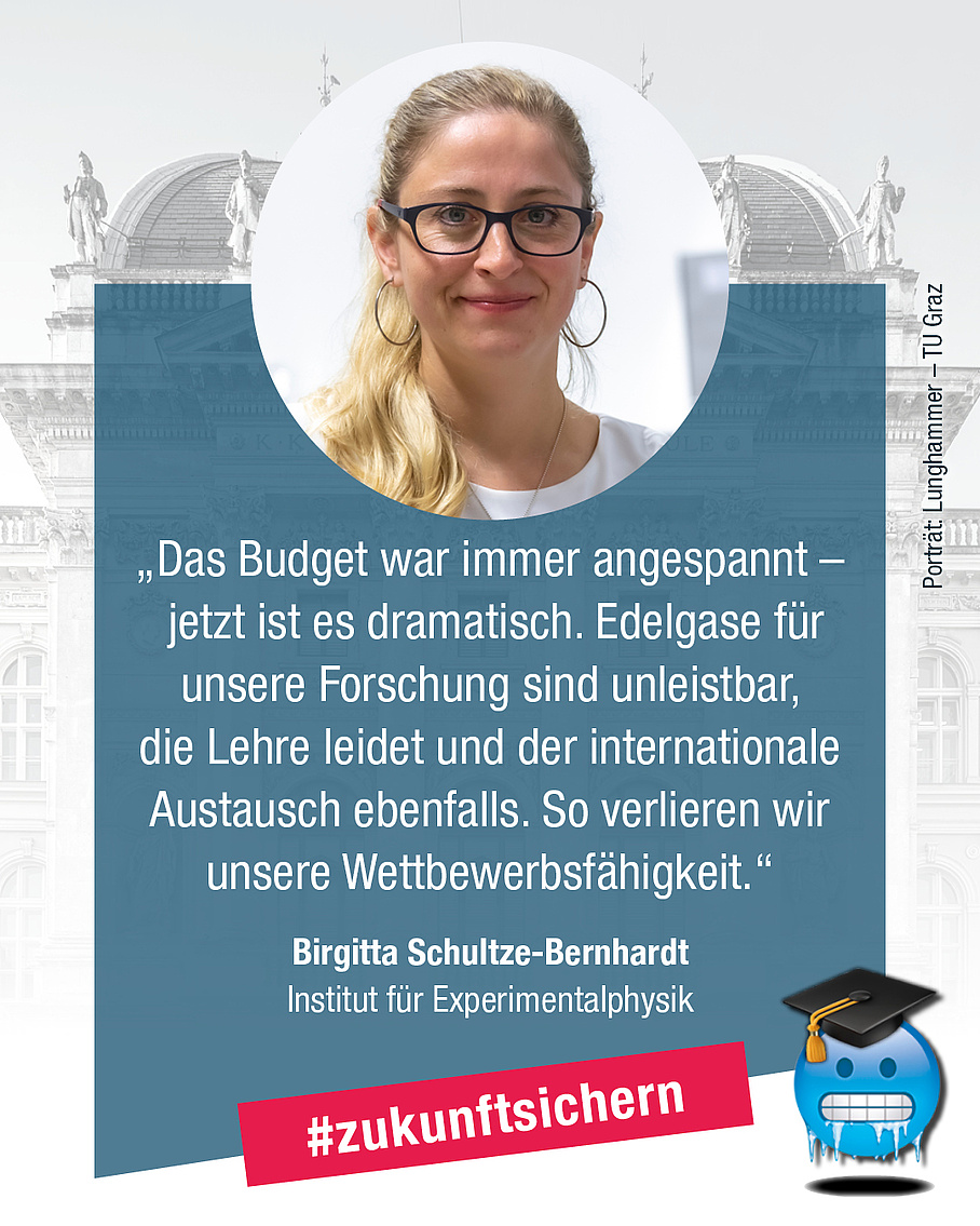 Birgitta Schultze-Bernhard, Institut für Experimentalphysik. Zitat: "Das Budget war immer angespannt - jetzt ist es dramatisch. Edelgase für unsere Forschung sind unleistbar, die Lehre leidet und der internationale Austausch ebenfalls. So verlieren wir unsere Wettbewerbsfähigkeit."