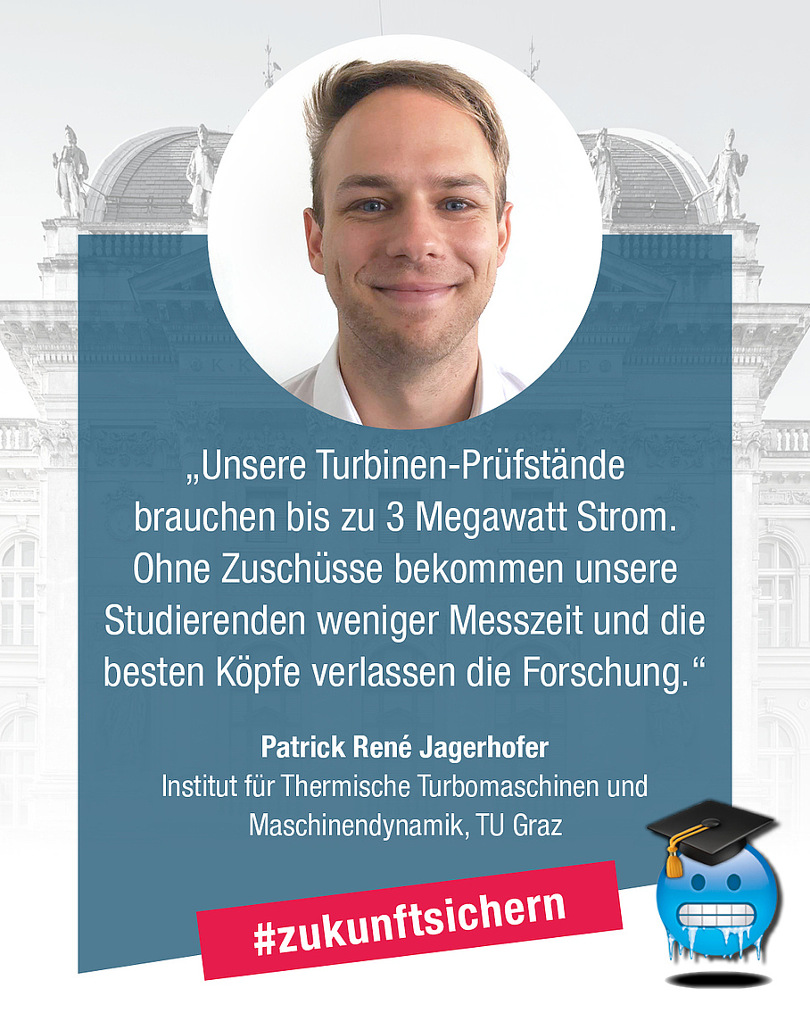 Patrick René Jagerhofer, Institut für Thermische Turbomaschinen und Maschinendynamik. Zitat: "Unsere Turbinen-Prüfstände brauchen bis zu 3 Megawatt Strom. Ohne Zuschüsse bekommen unsere Studierenden weniger Messzeit und die besten Köpfe verlassen die Forschung."